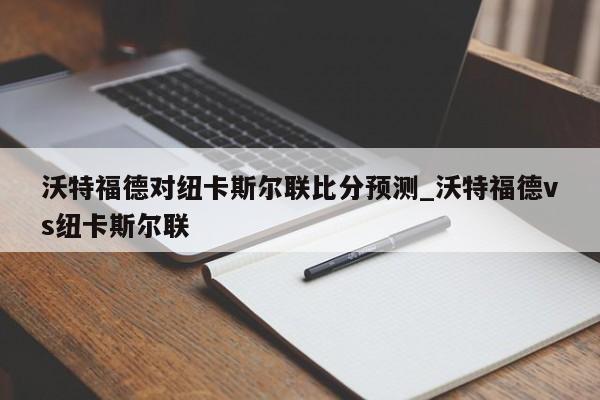 沃特福德对纽卡斯尔联比分预测_沃特福德vs纽卡斯尔联