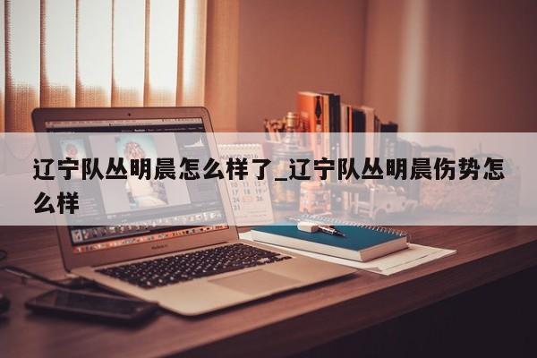 辽宁队丛明晨怎么样了_辽宁队丛明晨伤势怎么样