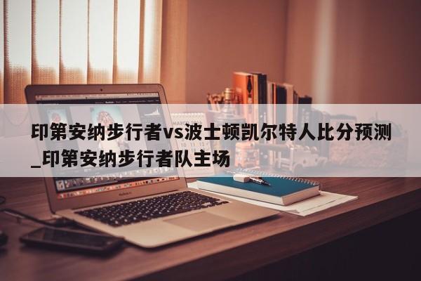 印第安纳步行者vs波士顿凯尔特人比分预测_印第安纳步行者队主场