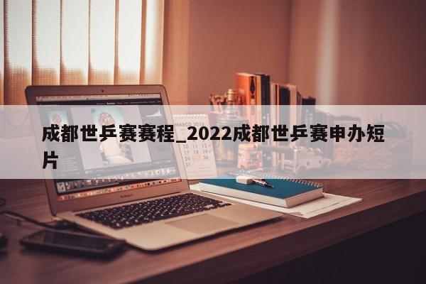 成都世乒赛赛程_2022成都世乒赛申办短片