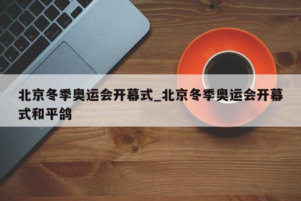 北京冬季奥运会开幕式_北京冬季奥运会开幕式和平鸽