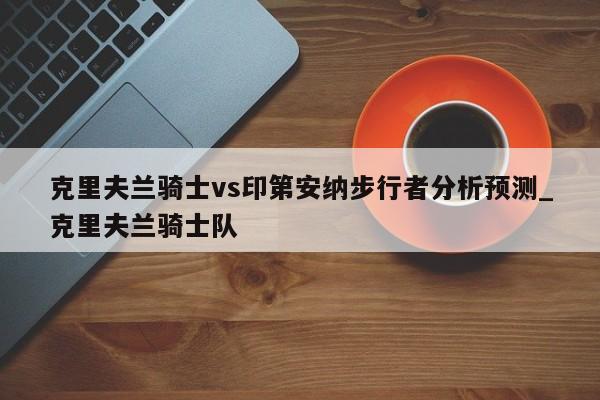 克里夫兰骑士vs印第安纳步行者分析预测_克里夫兰骑士队