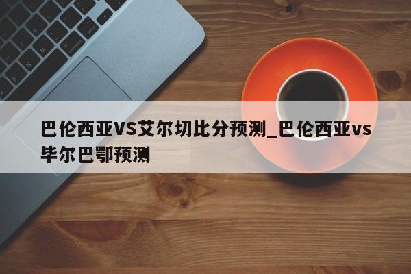巴伦西亚VS艾尔切比分预测_巴伦西亚vs毕尔巴鄂预测