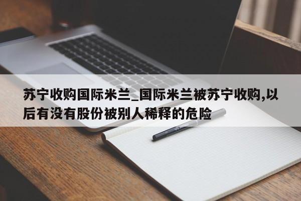 苏宁收购国际米兰_国际米兰被苏宁收购,以后有没有股份被别人稀释的危险