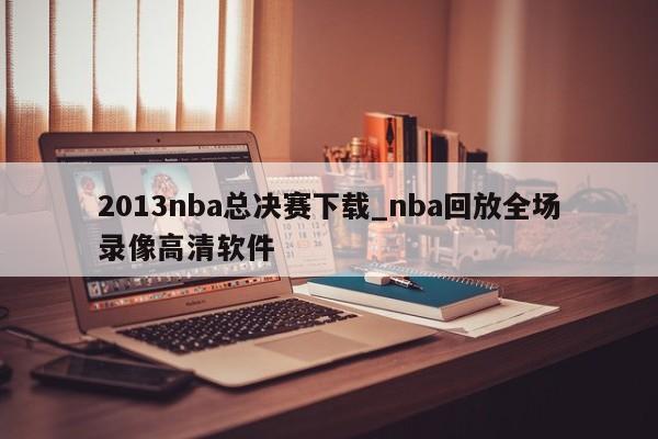 2013nba总决赛下载_nba回放全场录像高清软件