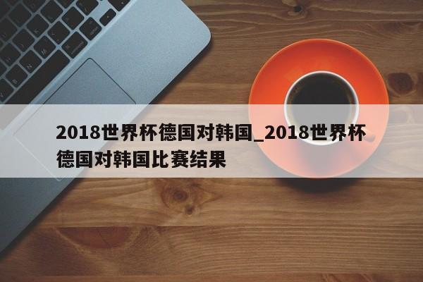 2018世界杯德国对韩国_2018世界杯德国对韩国比赛结果