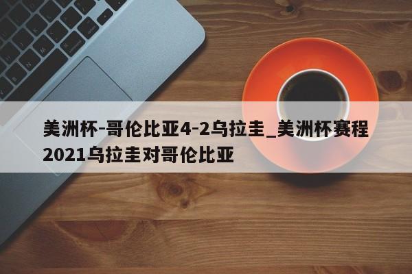 美洲杯-哥伦比亚4-2乌拉圭_美洲杯赛程2021乌拉圭对哥伦比亚