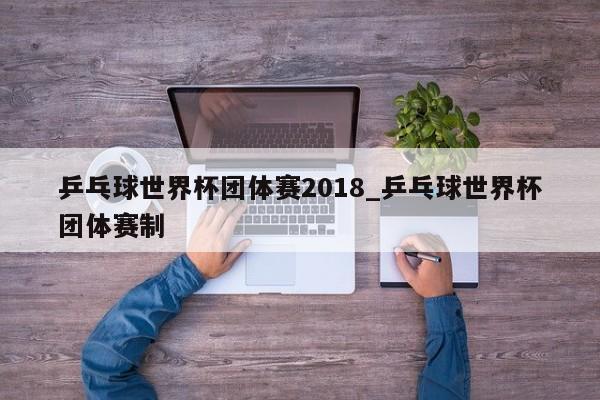 乒乓球世界杯团体赛2018_乒乓球世界杯团体赛制
