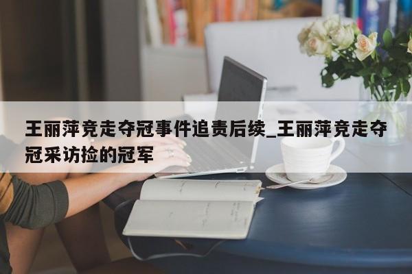 王丽萍竞走夺冠事件追责后续_王丽萍竞走夺冠采访捡的冠军