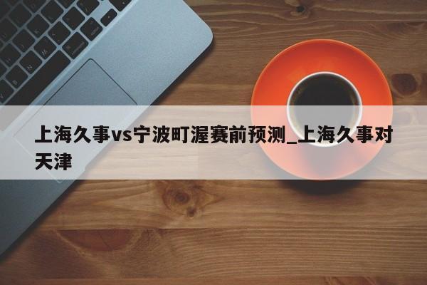 上海久事vs宁波町渥赛前预测_上海久事对天津