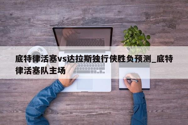 底特律活塞vs达拉斯独行侠胜负预测_底特律活塞队主场