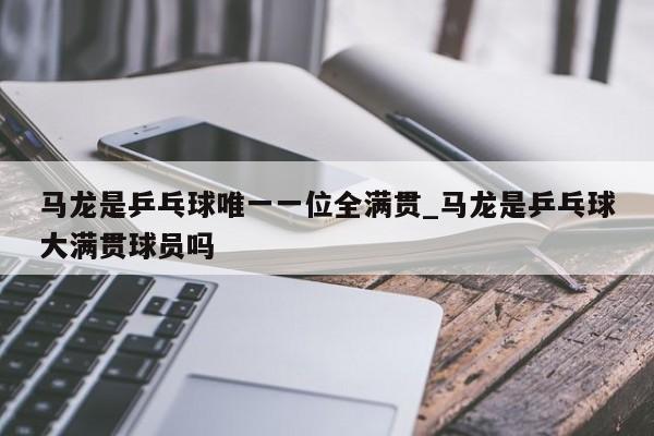 马龙是乒乓球唯一一位全满贯_马龙是乒乓球大满贯球员吗