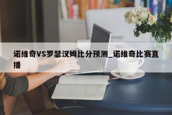 诺维奇VS罗瑟汉姆比分预测_诺维奇比赛直播