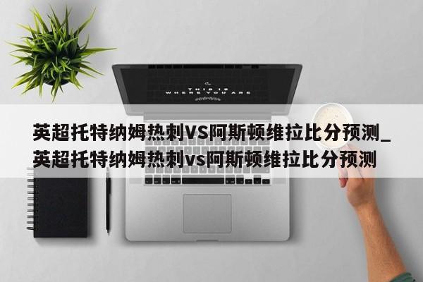 英超托特纳姆热刺VS阿斯顿维拉比分预测_英超托特纳姆热刺vs阿斯顿维拉比分预测