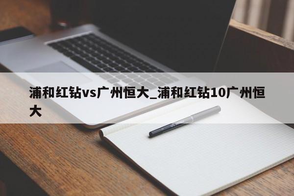 浦和红钻vs广州恒大_浦和红钻10广州恒大