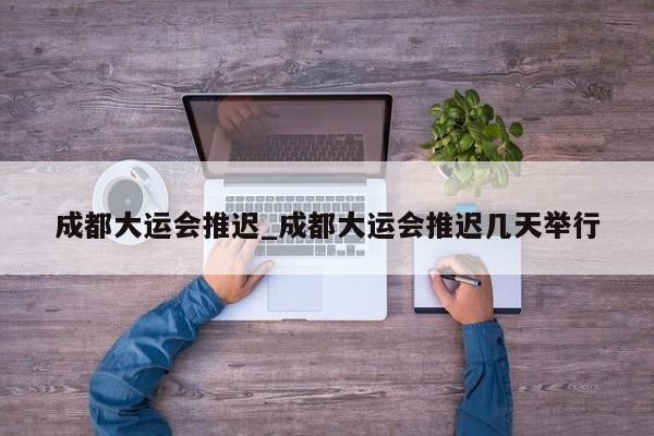 成都大运会推迟_成都大运会推迟几天举行