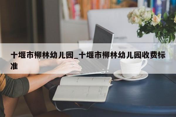 十堰市柳林幼儿园_十堰市柳林幼儿园收费标准