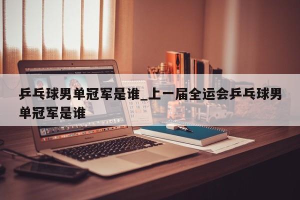 乒乓球男单冠军是谁_上一届全运会乒乓球男单冠军是谁