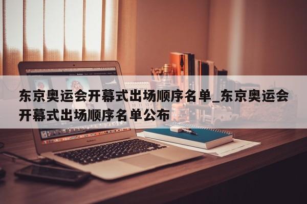 东京奥运会开幕式出场顺序名单_东京奥运会开幕式出场顺序名单公布
