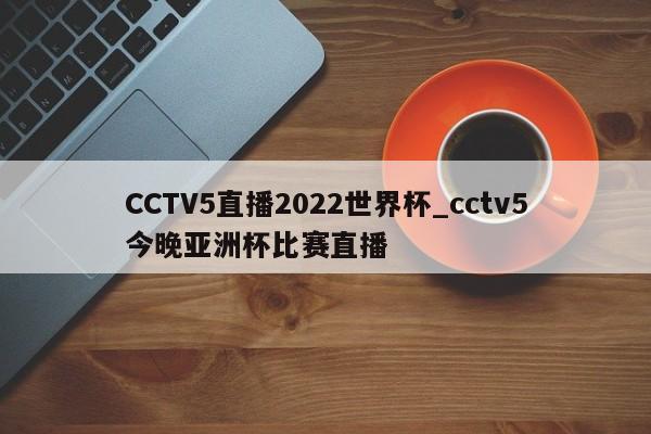 CCTV5直播2022世界杯_cctv5今晚亚洲杯比赛直播