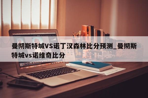 曼彻斯特城VS诺丁汉森林比分预测_曼彻斯特城vs诺维奇比分