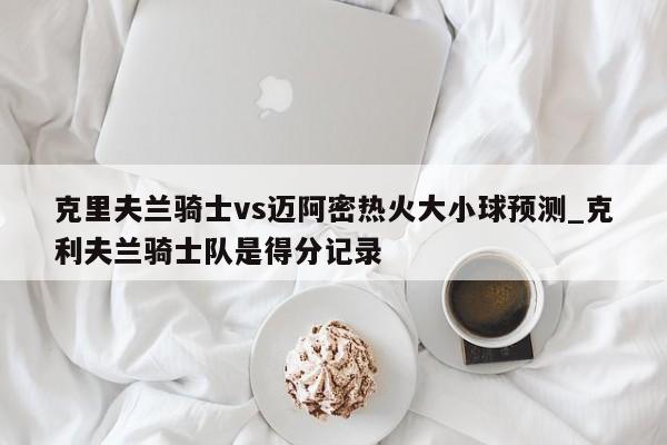 克里夫兰骑士vs迈阿密热火大小球预测_克利夫兰骑士队是得分记录
