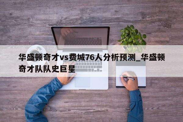 华盛顿奇才vs费城76人分析预测_华盛顿奇才队队史巨星