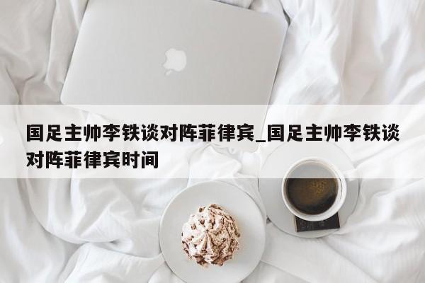 国足主帅李铁谈对阵菲律宾_国足主帅李铁谈对阵菲律宾时间