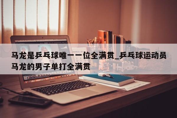 马龙是乒乓球唯一一位全满贯_乒乓球运动员马龙的男子单打全满贯