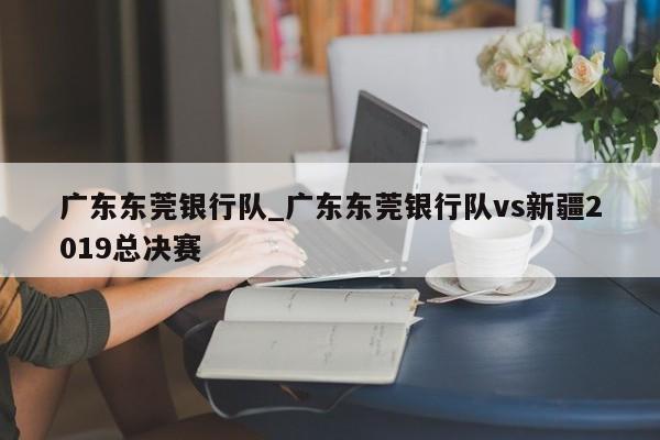 广东东莞银行队_广东东莞银行队vs新疆2019总决赛
