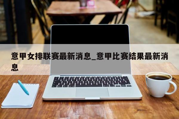 意甲女排联赛最新消息_意甲比赛结果最新消息