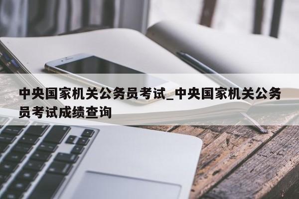 中央国家机关公务员考试_中央国家机关公务员考试成绩查询