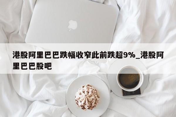 港股阿里巴巴跌幅收窄此前跌超9%_港股阿里巴巴股吧
