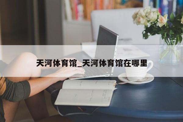 天河体育馆_天河体育馆在哪里