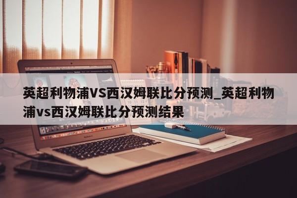 英超利物浦VS西汉姆联比分预测_英超利物浦vs西汉姆联比分预测结果