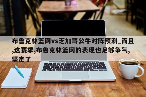 布鲁克林篮网vs芝加哥公牛对阵预测_而且,这赛季,布鲁克林篮网的表现也足够争气,坚定了