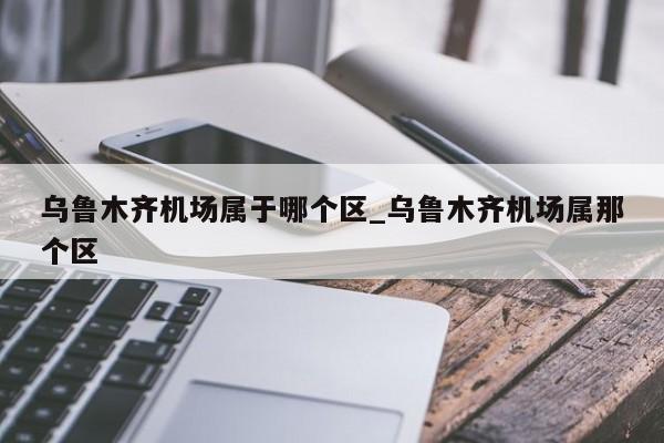 乌鲁木齐机场属于哪个区_乌鲁木齐机场属那个区