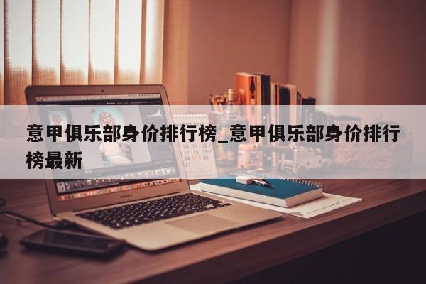 意甲俱乐部身价排行榜_意甲俱乐部身价排行榜最新
