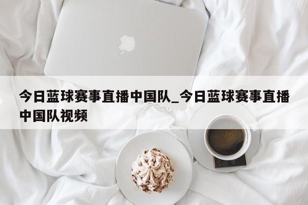 今日蓝球赛事直播中国队_今日蓝球赛事直播中国队视频