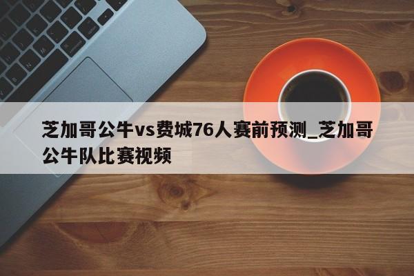 芝加哥公牛vs费城76人赛前预测_芝加哥公牛队比赛视频