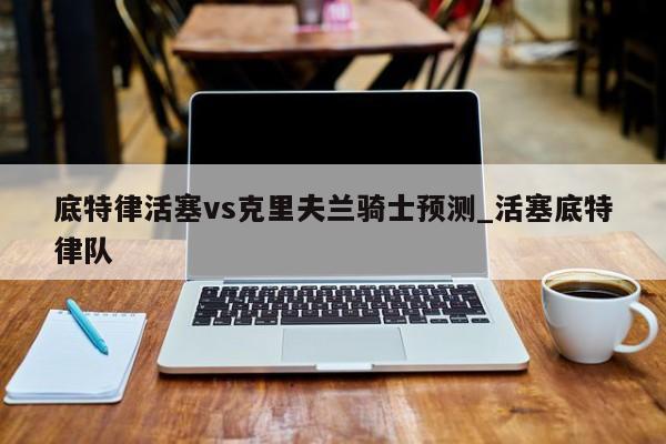 底特律活塞vs克里夫兰骑士预测_活塞底特律队
