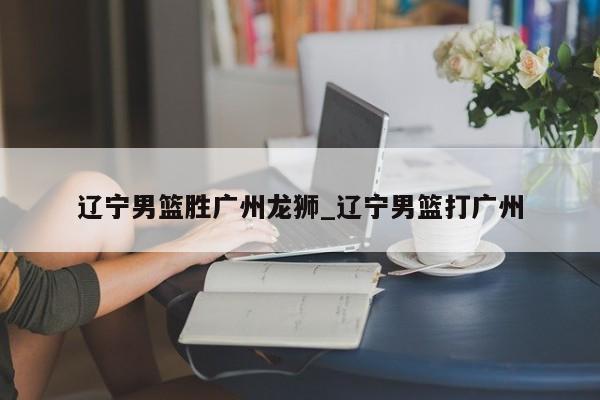 辽宁男篮胜广州龙狮_辽宁男篮打广州