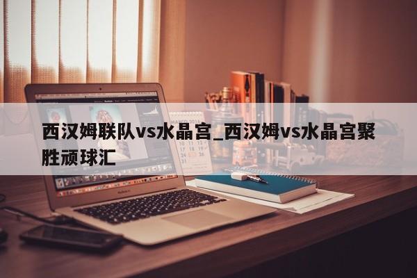 西汉姆联队vs水晶宫_西汉姆vs水晶宫聚胜顽球汇
