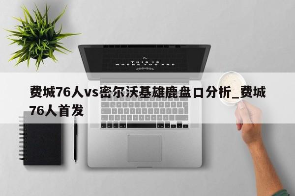 费城76人vs密尔沃基雄鹿盘口分析_费城76人首发