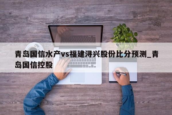 青岛国信水产vs福建浔兴股份比分预测_青岛国信控股