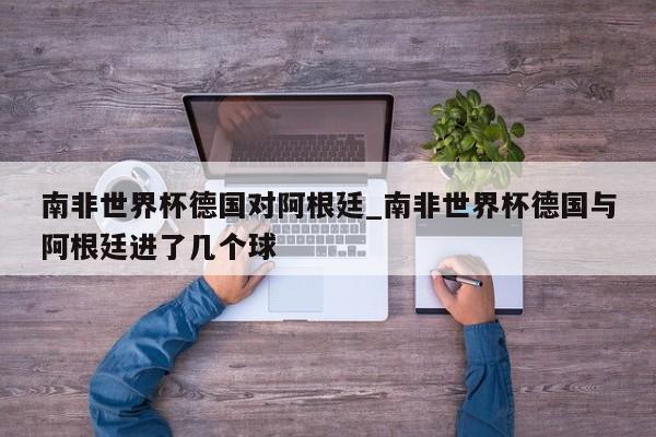 南非世界杯德国对阿根廷_南非世界杯德国与阿根廷进了几个球