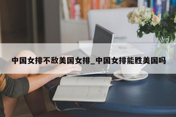 中国女排不敌美国女排_中国女排能胜美国吗