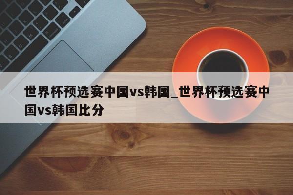 世界杯预选赛中国vs韩国_世界杯预选赛中国vs韩国比分
