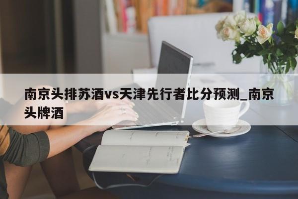 南京头排苏酒vs天津先行者比分预测_南京头牌酒