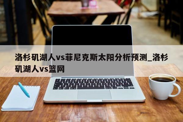 洛杉矶湖人vs菲尼克斯太阳分析预测_洛杉矶湖人vs篮网